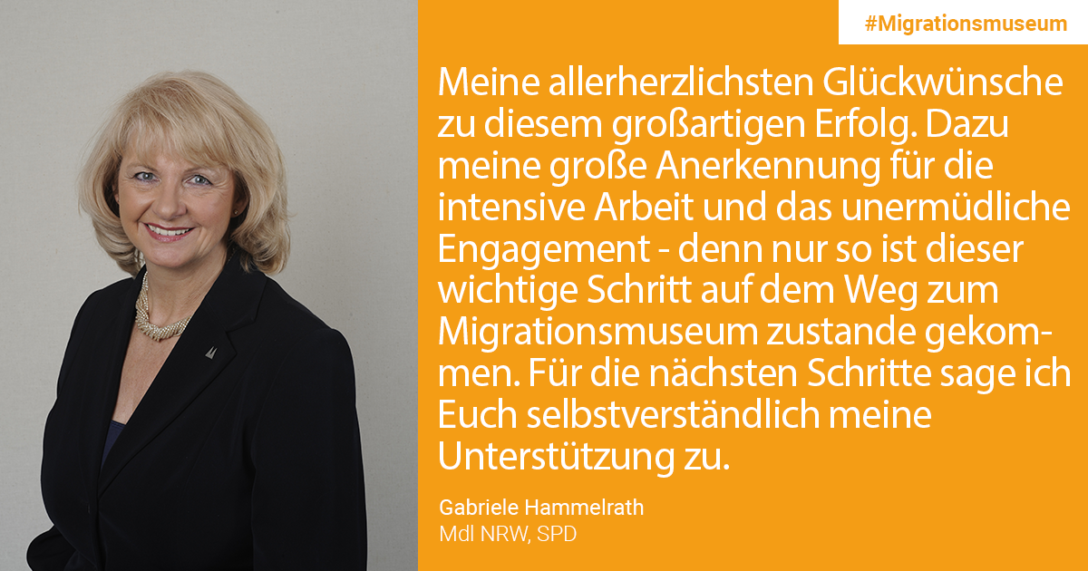 Gabriele Hammelrath, MdL NRW, SPD: Meine allerherzlichsten Glückwünsche zu diesem großartigen Erfolg. Dazu meine große Anerkennung für die intensive Arbeit und das unermüdliche Engagement – denn nur so ist dieser wichtige Schritt auf dem Weg zum Migrationsmuseum zustande gekommen. Für die nächsten Schritte sage ich Euch selbstverständlich meine Unterstützung zu.