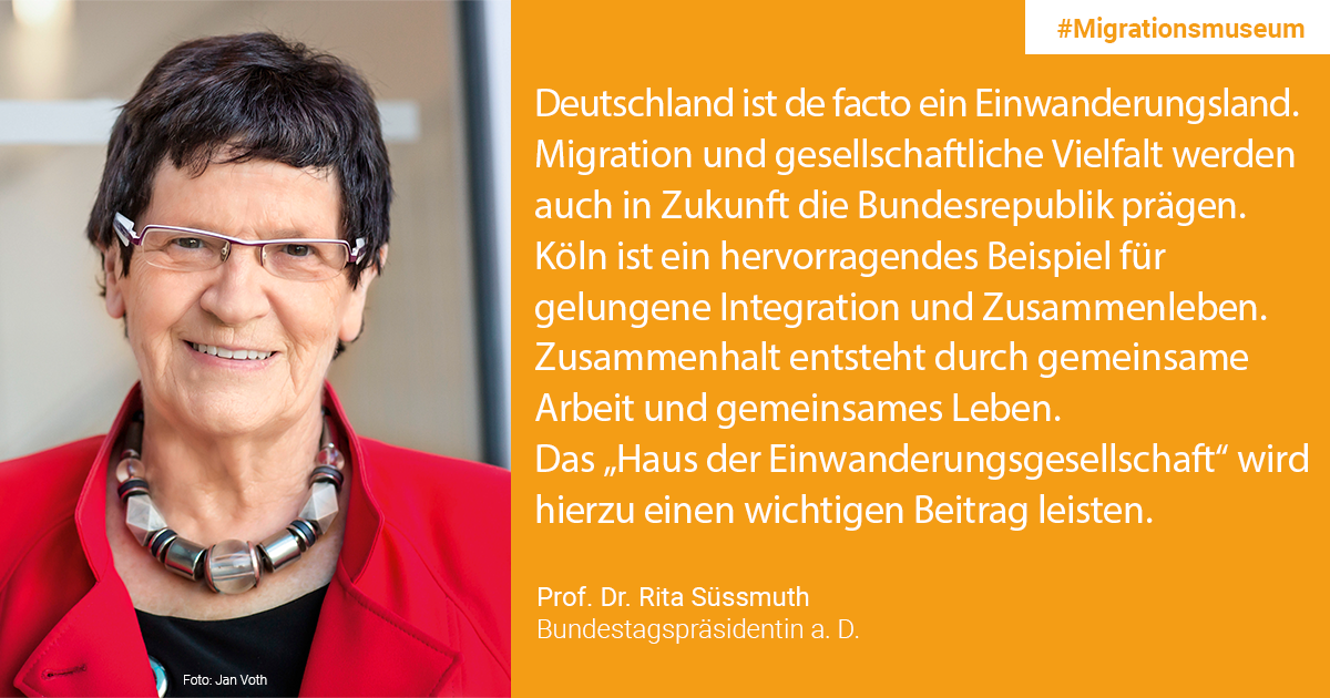 Prof. Dr. Rita Süßmuth, Bundestagspräsidentin a.D. / Schirmherrin "Haus der Einwanderungsgesellschaft": Deutschland ist de facto ein Einwanderungsland. Migration und gesellschaftliche Vielfalt werden auch in Zukunft die Bundesrepublik prägen. Dass wir in großer Zahl Geflüchtete aufnehmen, ist nicht in allen Teilen der Bevölkerung konsensfähig verankert. Die Ereignisse im Jahr 2015 haben auch Verunsicherung und Ängste bei Vielen ausgelöst. Köln ist ein hervorragendes Beispiel für gelungene Integration und Zusammenleben. Zusammenhalt entsteht durch gemeinsame Arbeit und gemeinsames Leben. Das „Haus der Einwanderungsgesellschaft“ wird hierzu einen wichtigen Beitrag leisten.