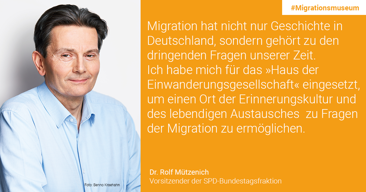 Dr. Rolf Mützenich, Vorsitzender der SPD-Bundestagsfraktion: Migration hat nicht nur Geschichte in Deutschland, sondern gehört zu den dringenden Fragen unserer Zeit. Ich habe mich für das  „Haus der Einwanderungsgesellschaft“ eingesetzt, um einen Ort der Erinnerungskultur und des lebendigen Austausches zu Fragen der Migration zu ermöglichen.