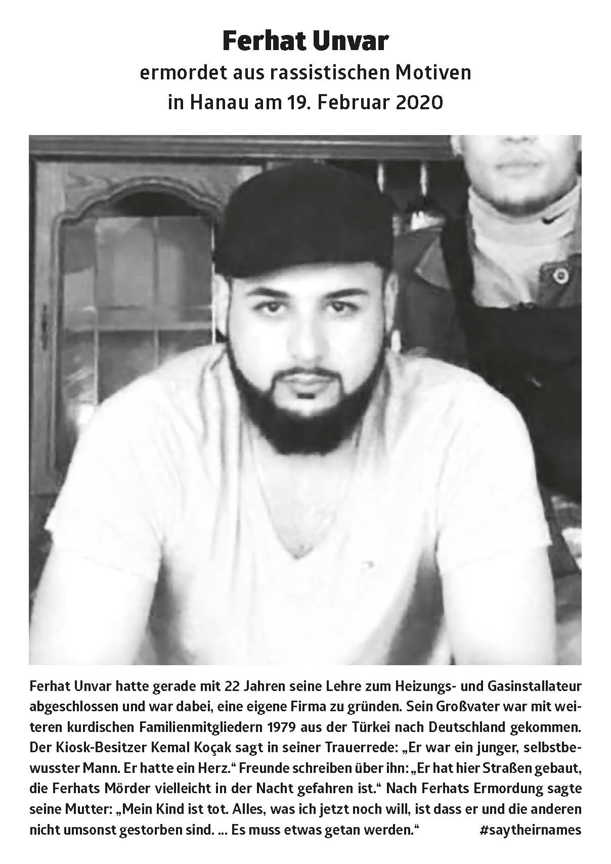Ferhat Unvar had just completed his apprenticeship as a heating and gas installer at the age of 22 and was about to found his own company. His grandfather came to Germany from Turkey with other Kurdish family members in 1979. The kiosk owner Kemal Koçak says in his funeral speech: “He was a young, confident man. He had a heart. "Friends write about him:" He built roads here that Ferhat's murderer might have driven at night. "After Ferhat's murder, his mother said:" My child is dead. All I want now is is that he and the others didn't die for nothing. ... something has to be done. "