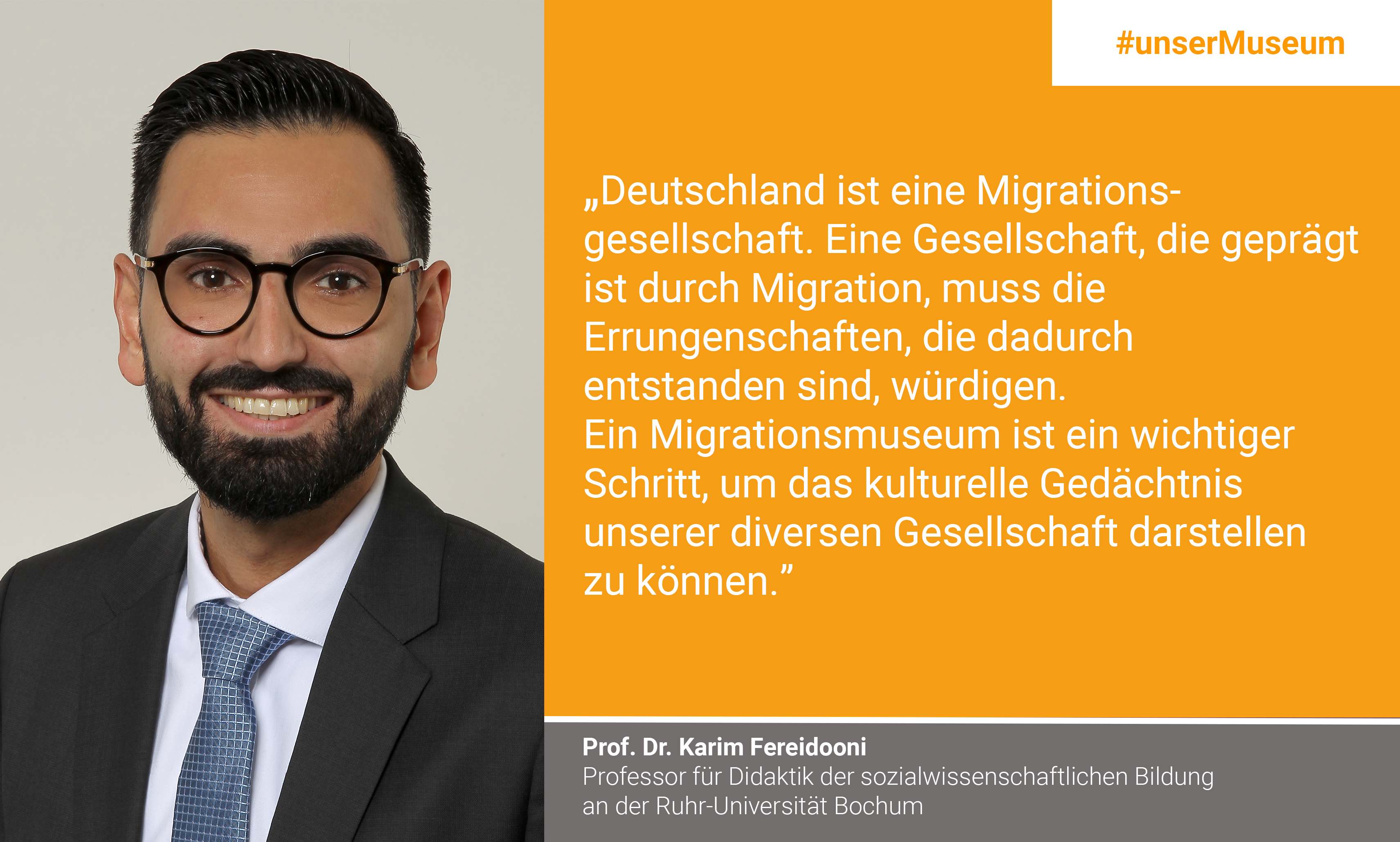 Prof. Dr. Karim Fereidooni, Professor of Didactics of Social Science Education at the Ruhr University Bochum; racism researcher: "Germany is a migration society. A society shaped by migration must honor such achievements that have been made. A migration museum is an important step to represent the cultural memory of our diverse society."