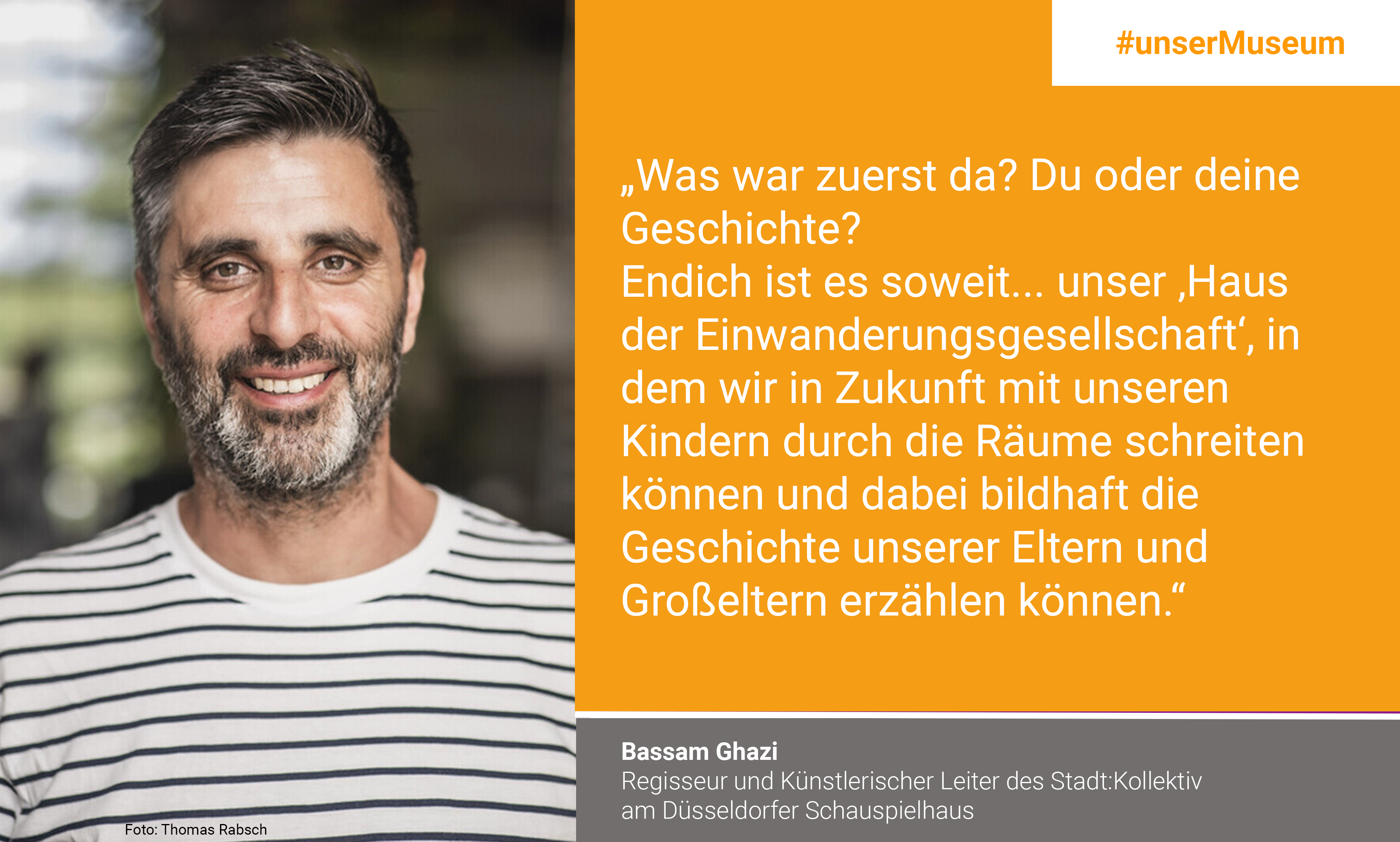 Bassam Ghazi, director and artistic director of the Stadt:Kollektiv at the Düsseldorfer Schauspielhaus: "What came first? You or your story? The time has finally come ... our House of the Immigration Society, where we will be able to walk through the rooms with our children and tell the stories of our parents and grandparents."