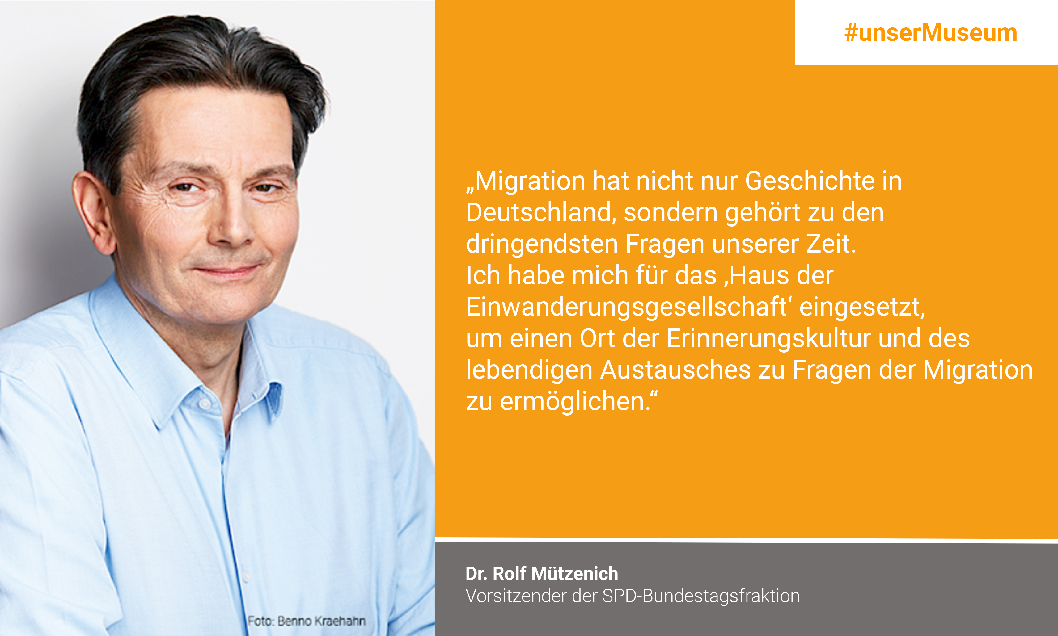 Dr. Rolf Mützenich, Vorsitzender der SPD-Bundestagsfraktion: "Migration hat nicht nur Geschichte in Deutschland, sondern gehört zu den dringenden Fragen unserer Zeit. Ich habe mich für das „Haus der Einwanderungsgesellschaft“ eingesetzt, um einen Ort der Erinnerungskultur und des lebendigen Austausches zu Fragen der Migration zu ermöglichen."