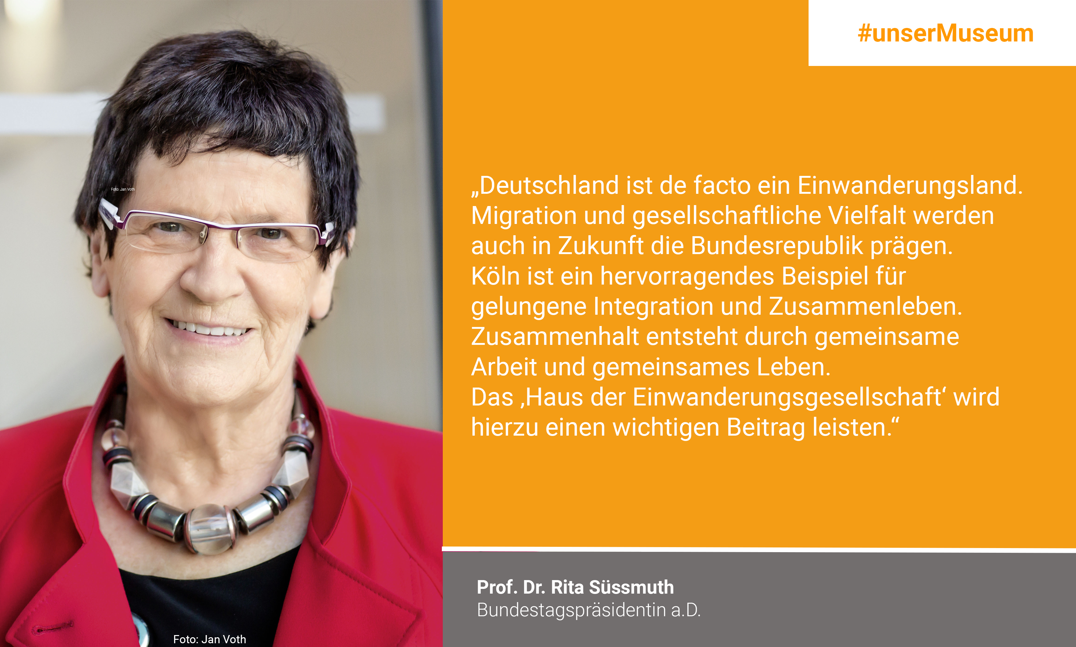Prof. Dr. Rita Süßmuth, Bundestagspräsidentin a.D. / Schirmherrin "Haus der Einwanderungsgesellschaft": "Deutschland ist de facto ein Einwanderungsland. Migration und gesellschaftliche Vielfalt werden auch in Zukunft die Bundesrepublik prägen. Dass wir in großer Zahl Geflüchtete aufnehmen, ist nicht in allen Teilen der Bevölkerung konsensfähig verankert. Die Ereignisse im Jahr 2015 haben auch Verunsicherung und Ängste bei Vielen ausgelöst. Köln ist ein hervorragendes Beispiel für gelungene Integration und Zusammenleben. Zusammenhalt entsteht durch gemeinsame Arbeit und gemeinsames Leben. Das „Haus der Einwanderungsgesellschaft“ wird hierzu einen wichtigen Beitrag leisten."