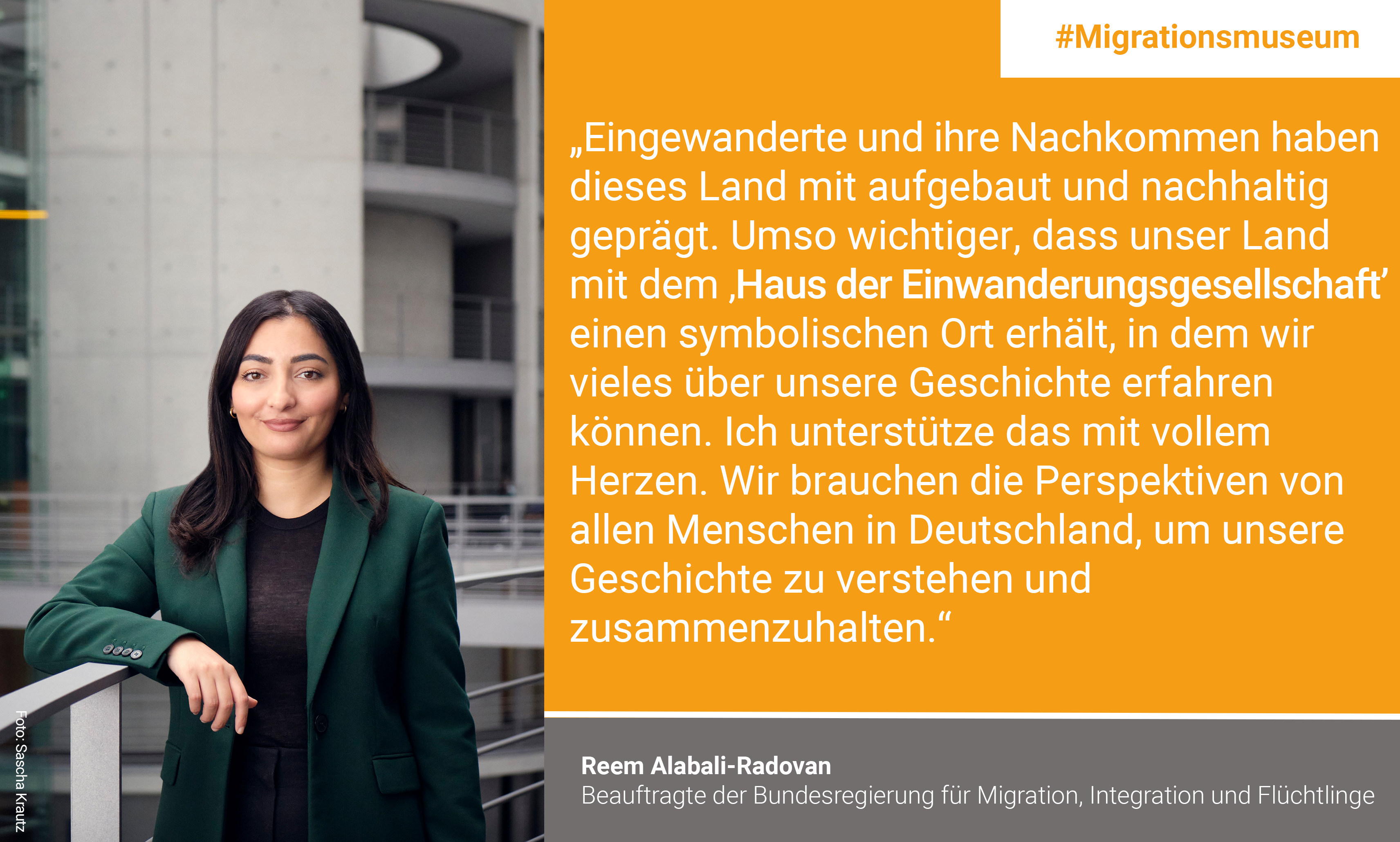 „Eingewanderte und ihre Nachkommen haben dieses Land mit aufgebaut und nachhaltig geprägt. Umso wichtiger, dass unser Land mit dem Haus der Einwanderungsgesellschaft einen symbolischen Ort erhält, in dem wir vieles über unsere Geschichte erfahren können. Ich unterstütze das mit vollem Herzen. Wir brauchen die Perspektiven von allen Menschen in Deutschland, um unsere Geschichte zu verstehen und zusammenzuhalten.“ Reem Alabali-Radovan, Bundesintegrationsbeauftragte